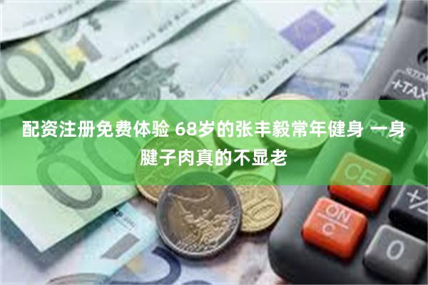 配资注册免费体验 68岁的张丰毅常年健身 一身腱子肉真的不显老
