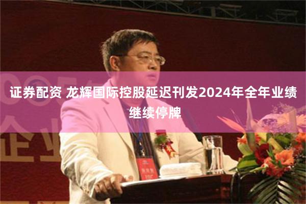 证券配资 龙辉国际控股延迟刊发2024年全年业绩 继续停牌