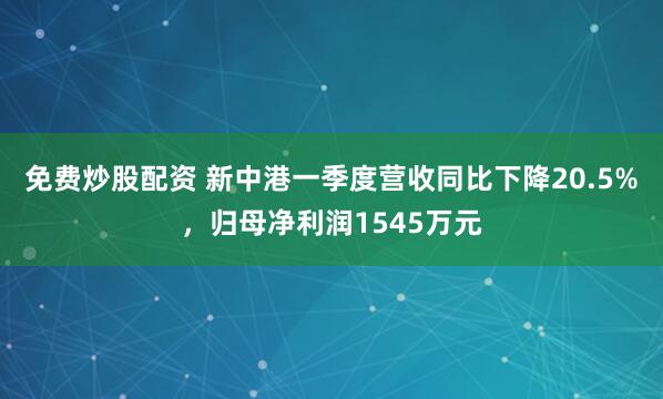 免费炒股配资 新中港一季度营收同比下降20.5%，归母净利润1545万元