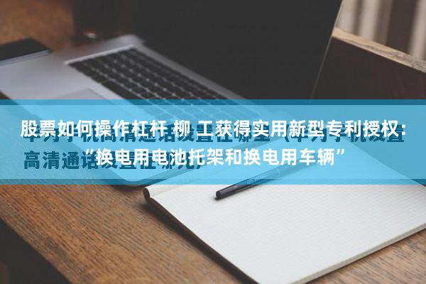 股票如何操作杠杆 柳 工获得实用新型专利授权：“换电用电池托架和换电用车辆”