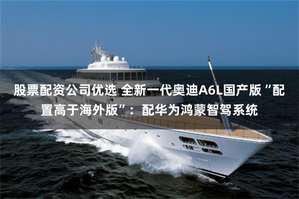 股票配资公司优选 全新一代奥迪A6L国产版“配置高于海外版”：配华为鸿蒙智驾系统