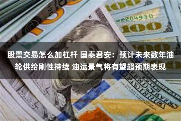 股票交易怎么加杠杆 国泰君安：预计未来数年油轮供给刚性持续 油运景气将有望超预期表现
