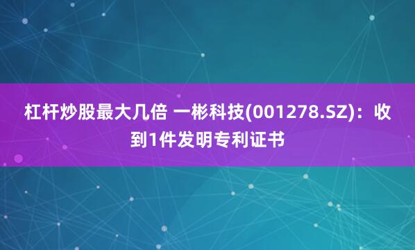 杠杆炒股最大几倍 一彬科技(001278.SZ)：收到1件发明专利证书