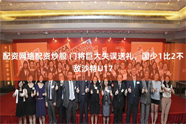 配资网络配资炒股 门将巨大失误送礼，国少1比2不敌沙特U17