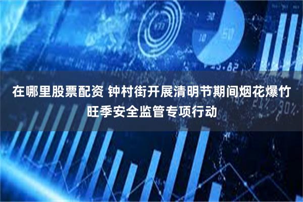 在哪里股票配资 钟村街开展清明节期间烟花爆竹旺季安全监管专项行动