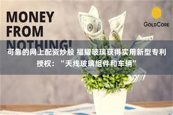 可靠的网上配资炒股 福耀玻璃获得实用新型专利授权：“天线玻璃组件和车辆”