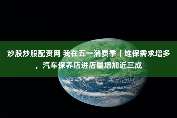 炒股炒股配资网 我在五一消费季｜维保需求增多，汽车保养店进店量增加近三成
