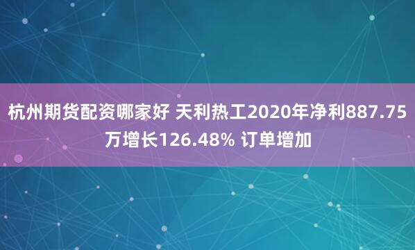 杭州期货配资哪家好 天利热工2020年净利887.75万增长126.48% 订单增加