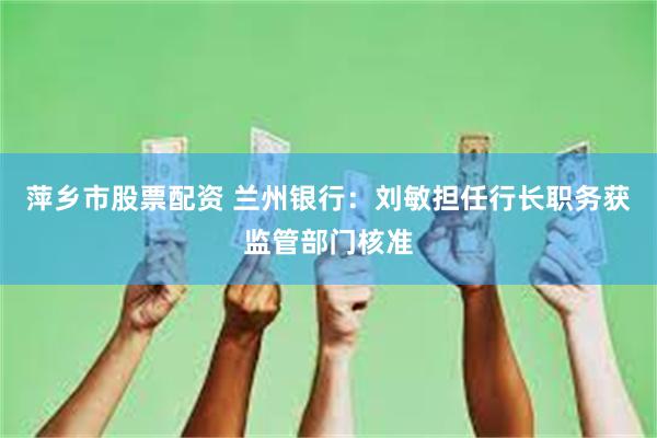 萍乡市股票配资 兰州银行：刘敏担任行长职务获监管部门核准