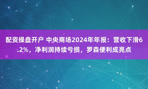 配资操盘开户 中央商场2024年年报：营收下滑6.2%，净利润持续亏损，罗森便利成亮点