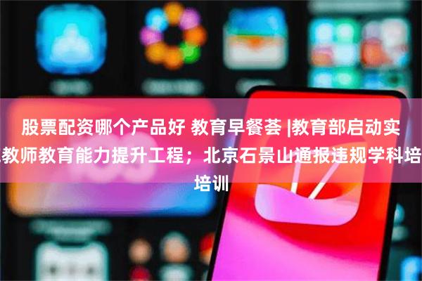 股票配资哪个产品好 教育早餐荟 |教育部启动实施教师教育能力提升工程；北京石景山通报违规学科培训