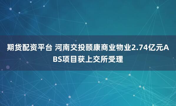期货配资平台 河南交投颐康商业物业2.74亿元ABS项目获上交所受理