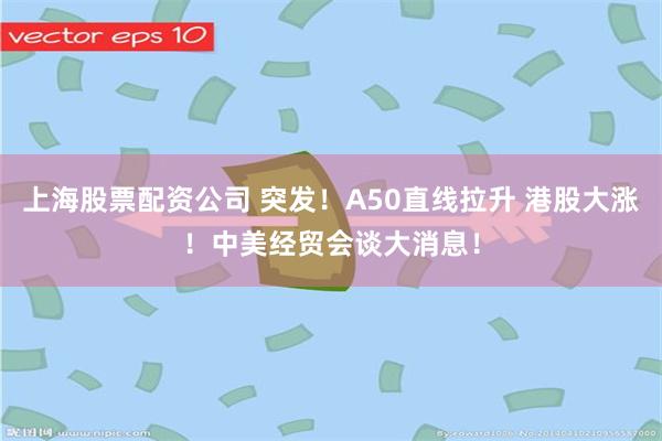 上海股票配资公司 突发！A50直线拉升 港股大涨！中美经贸会谈大消息！