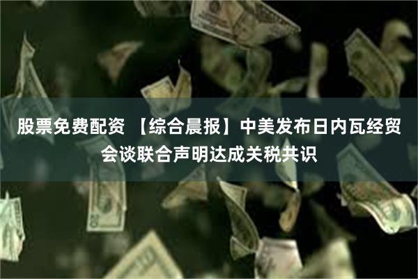 股票免费配资 【综合晨报】中美发布日内瓦经贸会谈联合声明达成关税共识