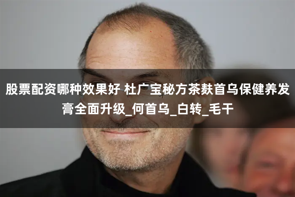 股票配资哪种效果好 杜广宝秘方茶麸首乌保健养发膏全面升级_何首乌_白转_毛干