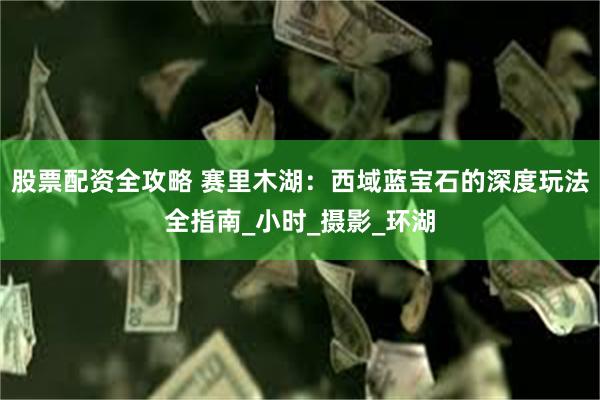 股票配资全攻略 赛里木湖：西域蓝宝石的深度玩法全指南_小时_摄影_环湖