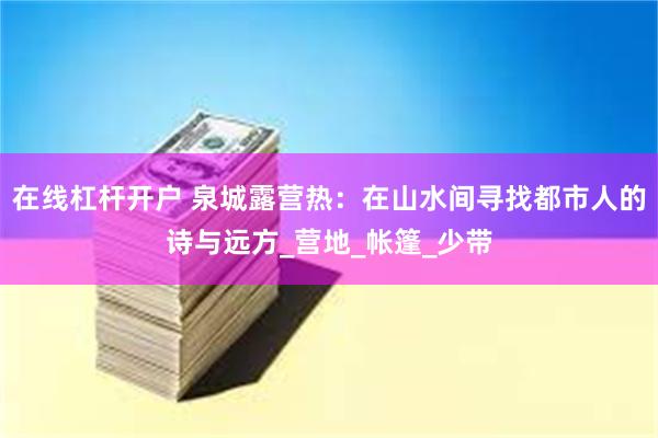 在线杠杆开户 泉城露营热：在山水间寻找都市人的诗与远方_营地_帐篷_少带