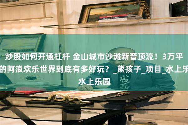 炒股如何开通杠杆 金山城市沙滩新晋顶流！3万平米的阿浪欢乐世界到底有多好玩？_熊孩子_项目_水上乐园