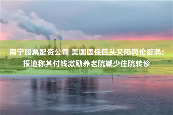 南宁股票配资公司 美国医保巨头又陷舆论漩涡：报道称其付钱激励养老院减少住院转诊