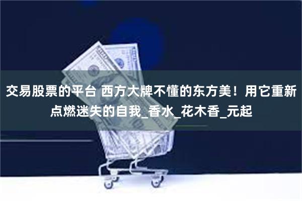 交易股票的平台 西方大牌不懂的东方美！用它重新点燃迷失的自我_香水_花木香_元起