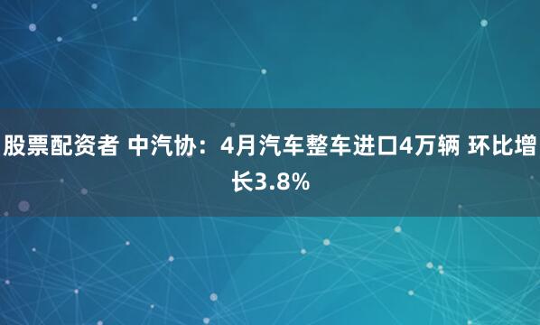 股票配资者 中汽协：4月汽车整车进口4万辆 环比增长3.8%