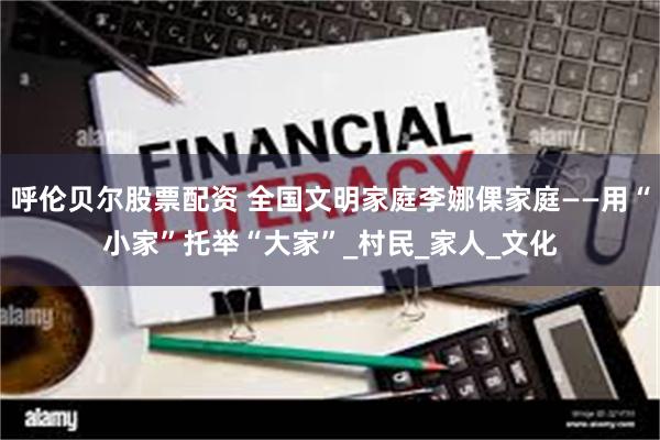 呼伦贝尔股票配资 全国文明家庭李娜倮家庭——用“小家”托举“大家”_村民_家人_文化