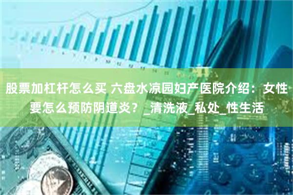股票加杠杆怎么买 六盘水凉园妇产医院介绍：女性要怎么预防阴道炎？_清洗液_私处_性生活