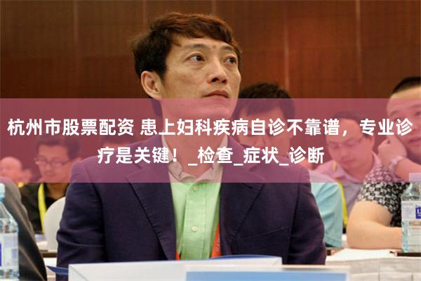 杭州市股票配资 患上妇科疾病自诊不靠谱，专业诊疗是关键！_检查_症状_诊断