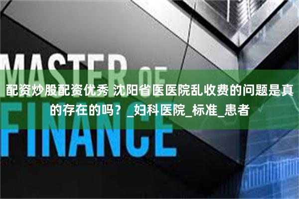 配资炒股配资优秀 沈阳省医医院乱收费的问题是真的存在的吗？_妇科医院_标准_患者