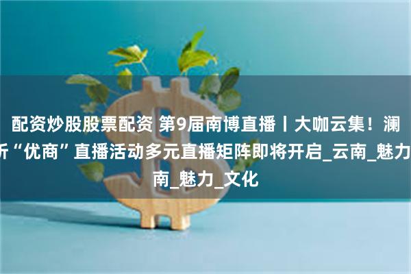 配资炒股股票配资 第9届南博直播丨大咖云集！澜湄视听“优商”直播活动多元直播矩阵即将开启_云南_魅力_文化