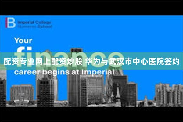 配资专业网上配资炒股 华为与武汉市中心医院签约