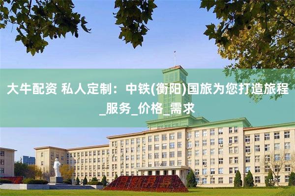 大牛配资 私人定制：中铁(衡阳)国旅为您打造旅程_服务_价格_需求