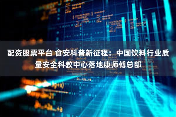 配资股票平台 食安科普新征程：中国饮料行业质量安全科教中心落地康师傅总部