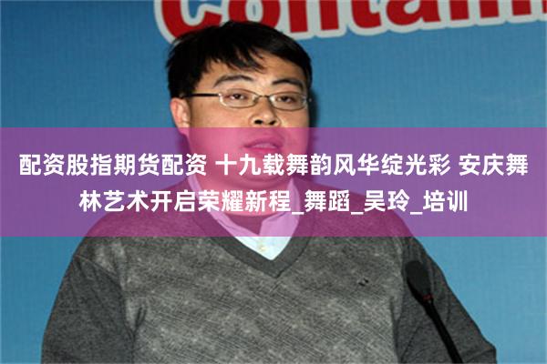 配资股指期货配资 十九载舞韵风华绽光彩 安庆舞林艺术开启荣耀新程_舞蹈_吴玲_培训