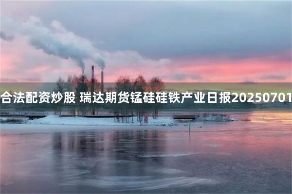 合法配资炒股 瑞达期货锰硅硅铁产业日报20250701