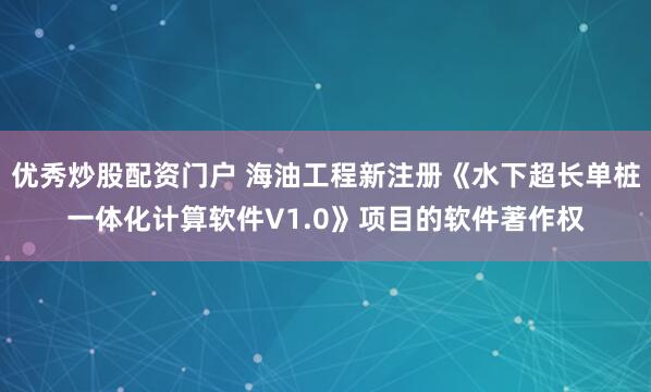 优秀炒股配资门户 海油工程新注册《水下超长单桩一体化计算软件V1.0》项目的软件著作权